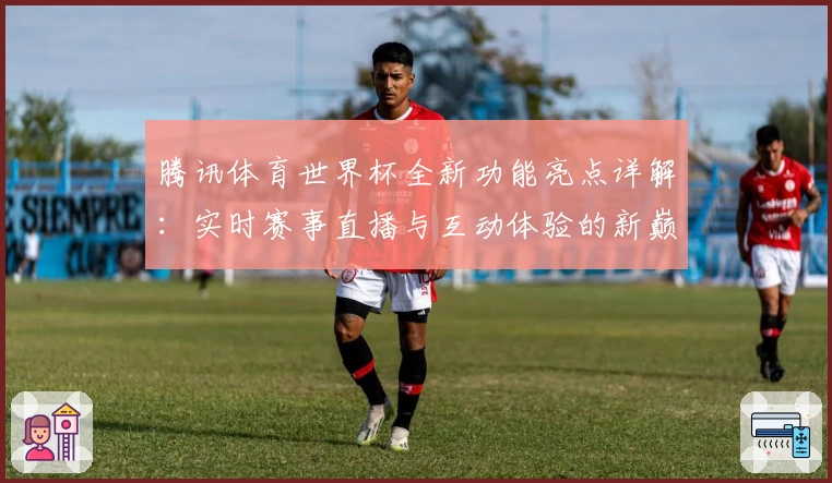 腾讯体育世界杯全新功能亮点详解:实时赛事直播与互动体验的新巅峰