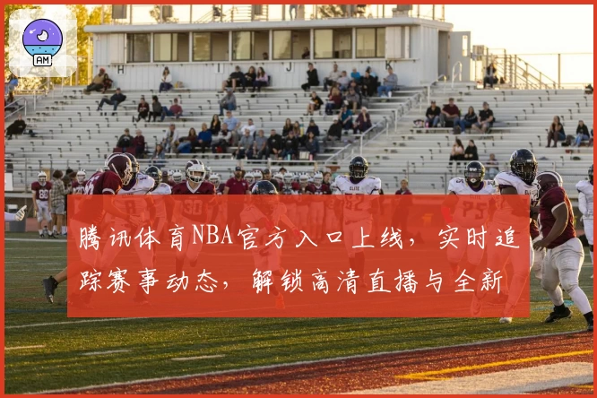 腾讯体育NBA官方入口上线，实时追踪赛事动态，解锁高清直播与全新互动体验