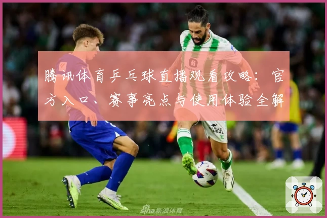 腾讯体育乒乓球直播观看攻略:官方入口、赛事亮点与使用体验全解析