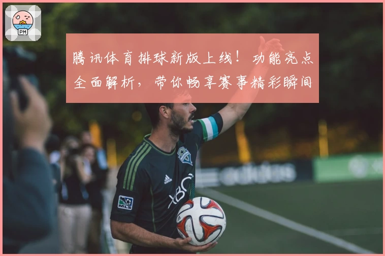 腾讯体育排球新版上线！功能亮点全面解析，带你畅享赛事精彩瞬间