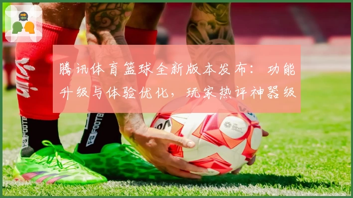 腾讯体育篮球全新版本发布：功能升级与体验优化，玩家热评神器级观赛工具