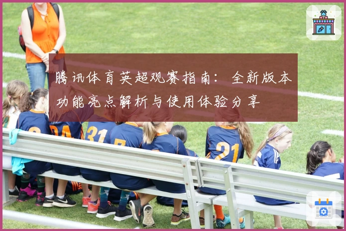 腾讯体育英超观赛指南：全新版本功能亮点解析与使用体验分享