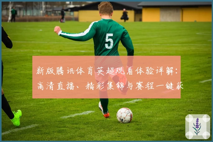 新版腾讯体育英超观看体验详解：高清直播、精彩集锦与赛程一键获取