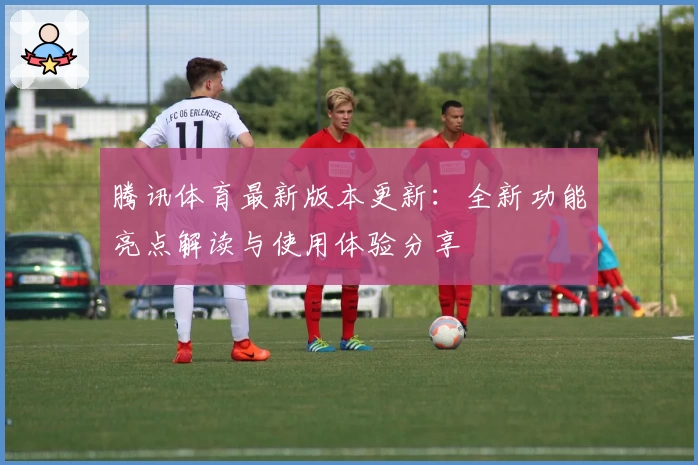 腾讯体育最新版本更新:全新功能亮点解读与使用体验分享