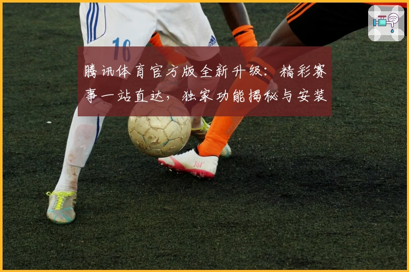 腾讯体育官方版全新升级:精彩赛事一站直达,独家功能揭秘与安装教程