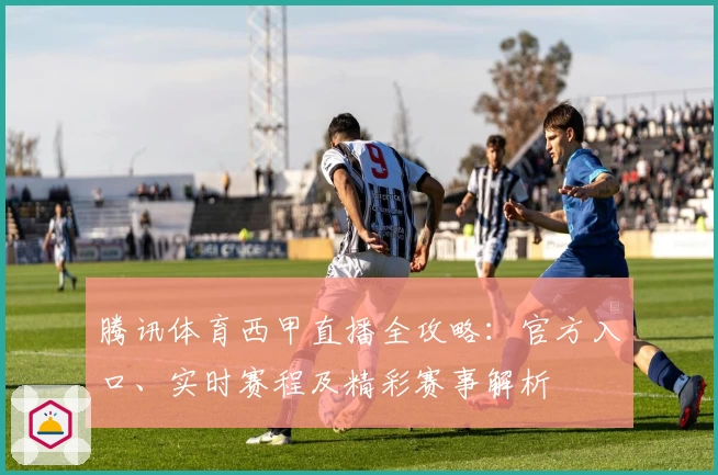 腾讯体育西甲直播全攻略:官方入口、实时赛程及精彩赛事解析