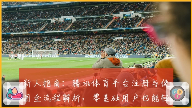 新人指南：腾讯体育平台注册与使用全流程解析，零基础用户也能轻松上手