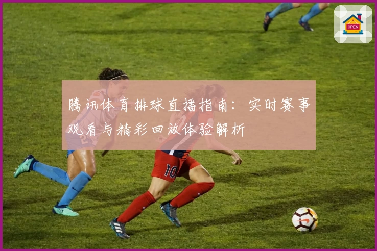 腾讯体育排球直播指南：实时赛事观看与精彩回放体验解析