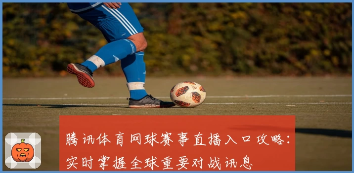 腾讯体育网球赛事直播入口攻略:实时掌握全球重要对战讯息