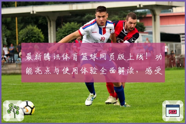 最新腾讯体育篮球网页版上线！功能亮点与使用体验全面解读，感受沉浸式观赛新体验