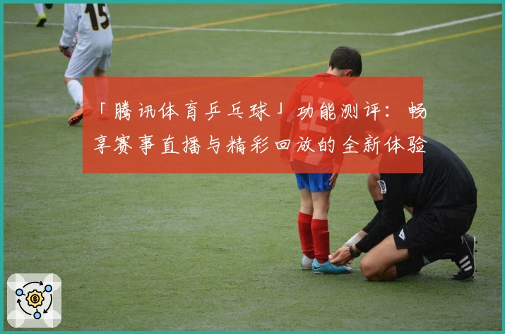 「腾讯体育乒乓球」功能测评:畅享赛事直播与精彩回放的全新体验