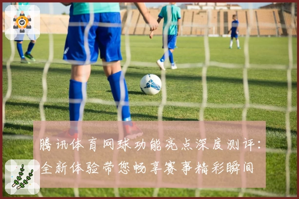 腾讯体育网球功能亮点深度测评：全新体验带您畅享赛事精彩瞬间