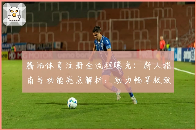 腾讯体育注册全流程曝光：新人指南与功能亮点解析，助力畅享极致观赛体验