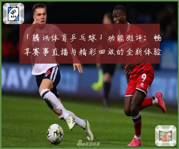 「腾讯体育乒乓球」功能测评:畅享赛事直播与精彩回放的全新体验