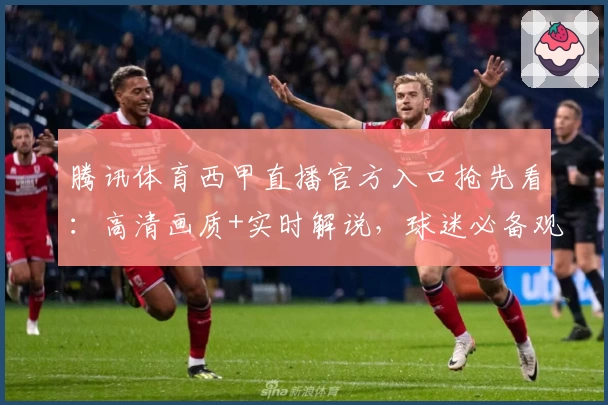 腾讯体育西甲直播官方入口抢先看：高清画质+实时解说，球迷必备观看指南