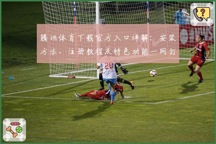 腾讯体育下载官方入口详解:安装方法、注册教程及特色功能一网打尽