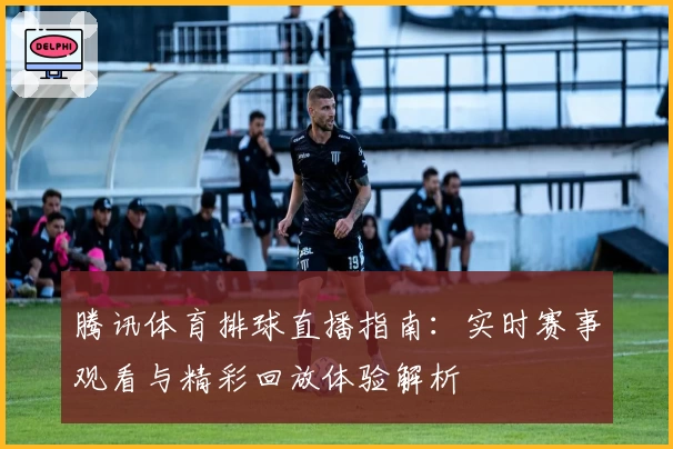 腾讯体育排球直播指南：实时赛事观看与精彩回放体验解析