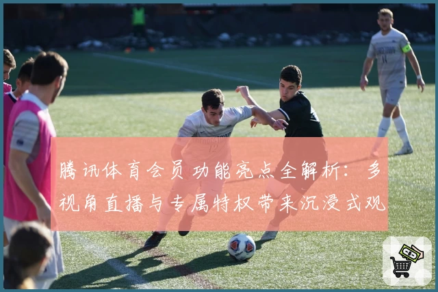 腾讯体育会员功能亮点全解析:多视角直播与专属特权带来沉浸式观赛体验