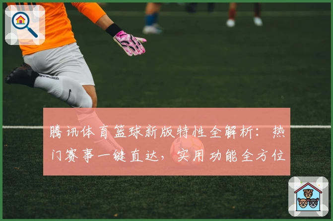 腾讯体育篮球新版特性全解析:热门赛事一键直达,实用功能全方位提升用户观赛体验