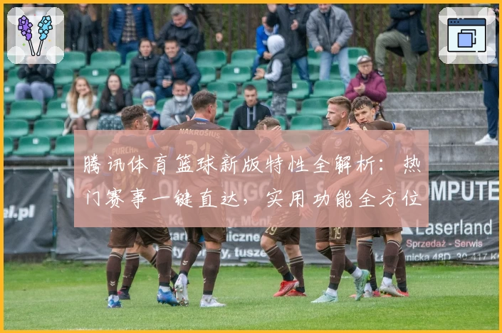 腾讯体育篮球新版特性全解析:热门赛事一键直达,实用功能全方位提升用户观赛体验