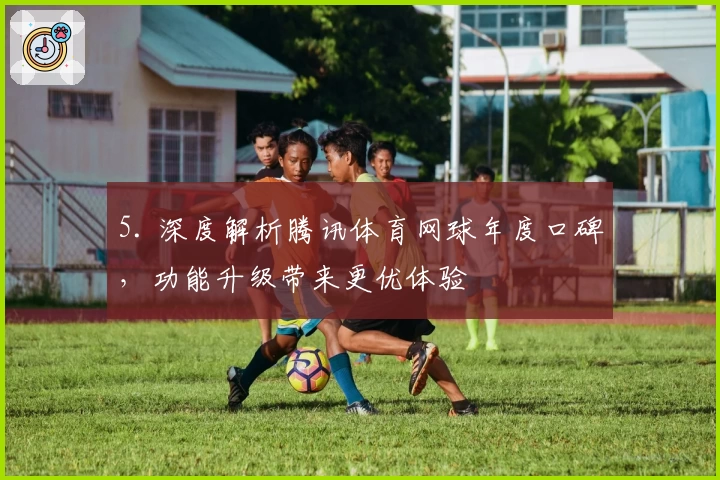 5. 深度解析腾讯体育网球年度口碑，功能升级带来更优体验